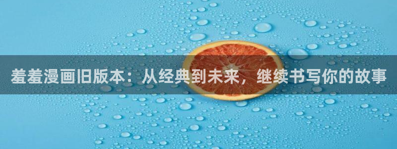 omofun动漫视频网：羞羞漫画旧版本：从经典到未来，继续书写你的故事